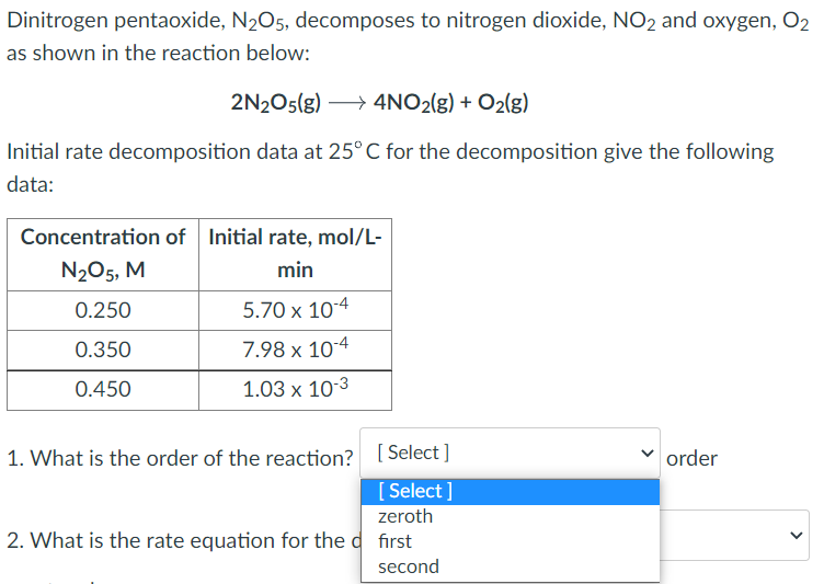 Dinitrogen pentaoxide, N₂O5, decomposes to nitrogen dioxide, NO2 and oxygen, O₂
as shown in the reaction below:
2N2O5(g) →→→ 4NO₂(g) + O₂(g)
Initial rate decomposition data at 25° C for the decomposition give the following
data:
Concentration of Initial rate, mol/L-
N₂O5, M
min
0.250
5.70 x 10-4
0.350
7.98 x 10-4
0.450
1.03 x 10-3
1. What is the order of the reaction? [Select]
order
[Select]
zeroth
2. What is the rate equation for the first
second