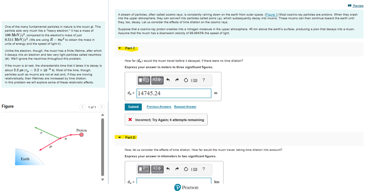 One of the many fundamental particles in nature is the muon μ. This
particle acts very much like a "heavy electron." It has a mass of
106 MeV/c².compared to the electron's mass of just
0.511 MeV/c². (We are using E=mc² to obtain the mass in
units of energy and the speed of light c).
Unlike the electron, though, the muon has a finite lifetime, after which
it decays into an electron and two very light particles called neutrinos
(V). We'll ignore the neutrinos throughout this problem.
If the muon is at rest, the characteristic time that it takes it to decay is
about 2.2 μs (Tμ = 2.2 × 10 s). Most of the time, though,
particles such as muons are not at rest and, if they are moving
relativistically, their lifetimes are increased by time dilation.
In this problem we will explore some of these relativistic effects.
Figure
Earth
μ
27
<1 of 1 >
Proton
A stream of particles, often called cosmic rays, is constantly raining down on the earth from outer space. (Figure 1) Most cosmic-ray particles are protons. When they crash
into the upper atmosphere, they can convert into particles called pions (), which subsequently decay into muons. These muons can then continue toward the earth until
they, too, decay. Let us consider the effects of time dilation on the cosmic rays.
Suppose that a cosmic-ray proton crashes into a nitrogen molecule in the upper atmosphere, 45 km above the earth's surface, producing a pion that decays into a muon.
Assume that the muon has a downward velocity of 99.9943% the speed of light.
Part C
How far (du) would the muon travel before it decayed, if there were no time dilation?
Express your answer in meters to three significant figures.
ΠΙΑΣΦΑ
d=14745.24
Submit Previous Answers Request Answer
X Incorrect; Try Again; 4 attempts remaining
Part D
OF ?
du =
Now, let us consider the effects of time dilation. How far would the muon travel, taking time dilation into account?
Express your answer in kilometers to two significant figures.
ΠΙΑΣΦ
A
P Pearson
m
?
Review
km