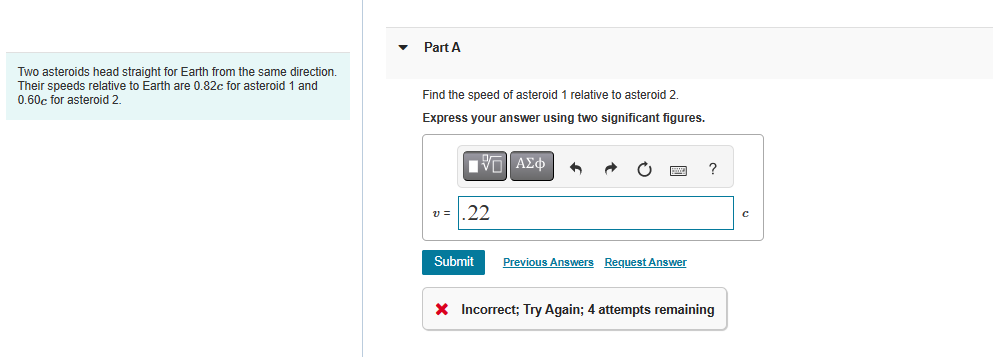 Two asteroids head straight for Earth from the same direction.
Their speeds relative to Earth are 0.82c for asteroid 1 and
0.60c for asteroid 2.
Part A
Find the speed of asteroid 1 relative to asteroid 2.
Express your answer using two significant figures.
VE ΑΣΦ +
V=
.22
Submit
Previous Answers Request Answer
?
* Incorrect; Try Again; 4 attempts remaining
C
