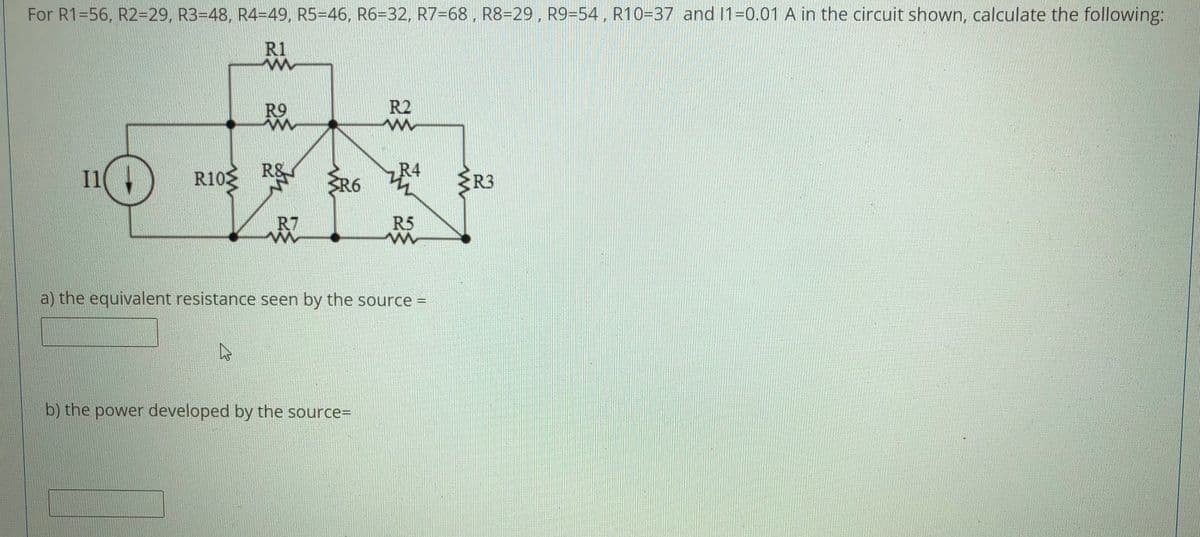 For R1=56, R2-29, RB=48, R4-49, R5-46, R6-32. R7=68, R8=29. R9-54, R10=37 and 1-0.01 A in the circuit shown, calculate the following:
R1
R9
R2
I1
R&
R6
R4
R3
R7
R5
a) the equivalent resistance seen by the source =
b) the power developed by the source%3D
