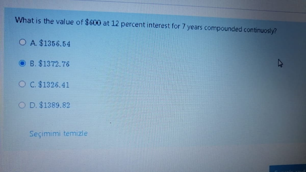 What is the value of $600 at 12 percent interest for 7 years compounded continuosly?
O A. $1356.54
B. $1372.76
O C. $1326.41
O D. $1389.82
Seçimimi temizle
