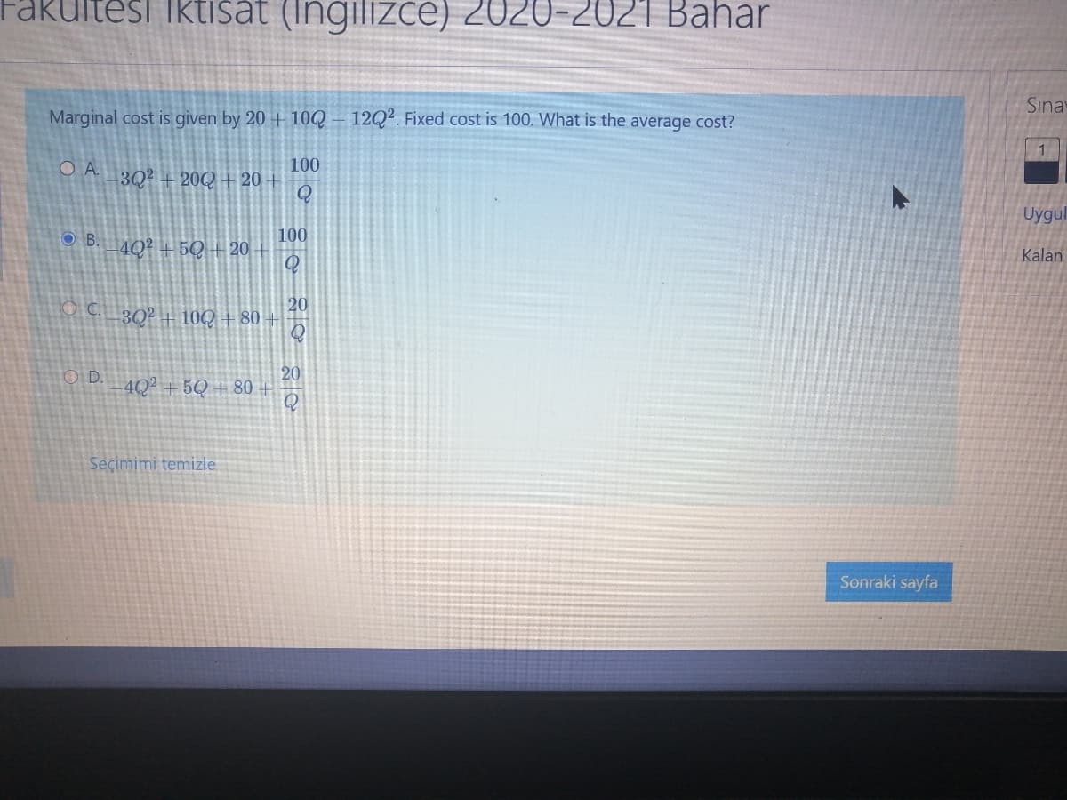 Fakultesi iktisat (Ingilizce) 2020-2021 Bahar
Sına
Marginal cost is given by 20 + 10Q- 12Q². Fixed cost is 100. What is the average cost?
100
3Q2 + 20Q + 20 +
Q
Uygul
O B.
100
4Q? + 5Q + 20
Kalan
20
O C 30? + 10Q + 80 +
20
4Q² + 5Q + 80 +
Q
O D.
Seçimimi temizle
Sonraki sayfa
