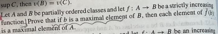 sup C, then v(B) = v(C).
Let A and B be partially ordered classes and let f: A B be a strictly increasing
function. Prove that if b is a maximal element of B, then each element of f(b)
is a maximal element of A.
ond let f: A - B be an increasing
