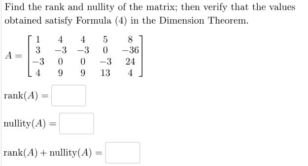 Find the rank and nullity of the matrix; then verify that the values
obtained satisfy Formula (4) in the Dimension Theorem.
1
4
4
5
8
3
-3
-3
0
-36
A
=
-
-3
0
0
-3
24
4 9
9
13
4
rank(A)
=
nullity(A)
=
rank(A) + nullity(A) =
=