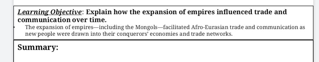 Learning Objective: Explain how the expansion of empires influenced trade and
communication over time.
The expansion of empires-including the Mongols-facilitated Afro-Eurasian trade and communication as
new people were drawn into their conquerors' economies and trade networks.
Summary:
