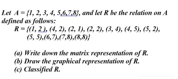 Let A = {1, 2, 3, 4, 5,6,7,8}, and let R be the relation on A
defined as follows:
R = {(1, 2 ), (4, 2), (2, 1), (2, 2), (3, 4), (4, 5), (5, 2),
(5, 5),(6,7),(7,8),(8,8)}
(a) Write down the matrix representation of R.
(b) Draw the graphical representation of R.
(c) Classified R.
