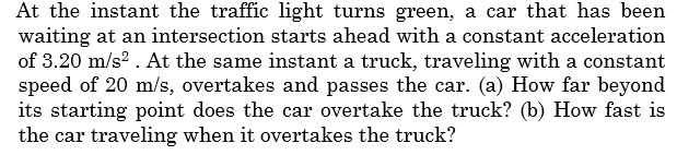 At the instant the traffic light turns green, a car that has been
waiting at an intersection starts ahead with a constant acceleration
of 3.20 m/s2 . At the same instant a truck, traveling with a constant
speed of 20 m/s, overtakes and passes the car. (a) How far beyond
its starting point does the car overtake the truck? (b) How fast is
the car traveling when it overtakes the truck?
