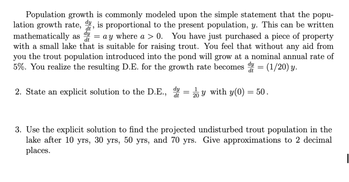 dt'
Population growth is commonly modeled upon the simple statement that the popu-
lation growth rate, dy, is proportional to the present population, y. This can be written
mathematically as d = ay where a > 0. You have just purchased a piece of property
with a small lake that is suitable for raising trout. You feel that without any aid from
you the trout population introduced into the pond will grow at a nominal annual rate of
5%. You realize the resulting D.E. for the growth rate becomes dy = (1/20) y.
dy
dt
dt
2. State an explicit solution to the D.E.,
dt
-
1
20
y with y(0) = 50.
3. Use the explicit solution to find the projected undisturbed trout population in the
lake after 10 yrs, 30 yrs, 50 yrs, and 70 yrs. Give approximations to 2 decimal
places.
1