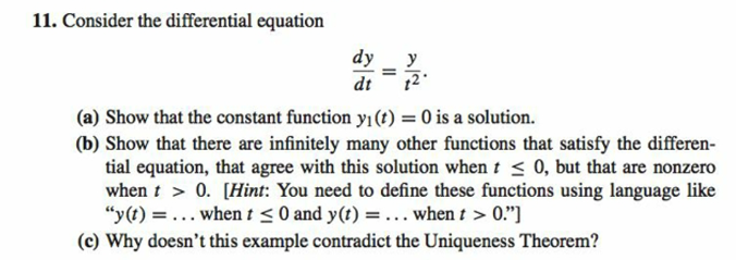 11. Consider the differential equation
dy
dt
=
y
(a) Show that the constant function yı(t) = 0 is a solution.
(b) Show that there are infinitely many other functions that satisfy the differen-
tial equation, that agree with this solution when t≤ 0, but that are nonzero
when t > 0. [Hint: You need to define these functions using language like
"y(t) = ... when t ≤0 and y(t) =... when t > 0."]
(c) Why doesn't this example contradict the Uniqueness Theorem?