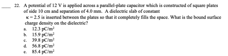 22. A potential of 12 V is applied across a parallel-plate capacitor which is constructed of square plates
of side 10 cm and separation of 4.0 mm. A dielectric slab of constant
K = 2.5 is inserted between the plates so that it completely fills the space. What is the bound surface
charge density on the dielectric?
a.
12.3 pC/m²
b. 15.9 pC/m²
39.8 PC/m²
d. 56.8 pC/m²
C.
e.
85.4 pC/m²