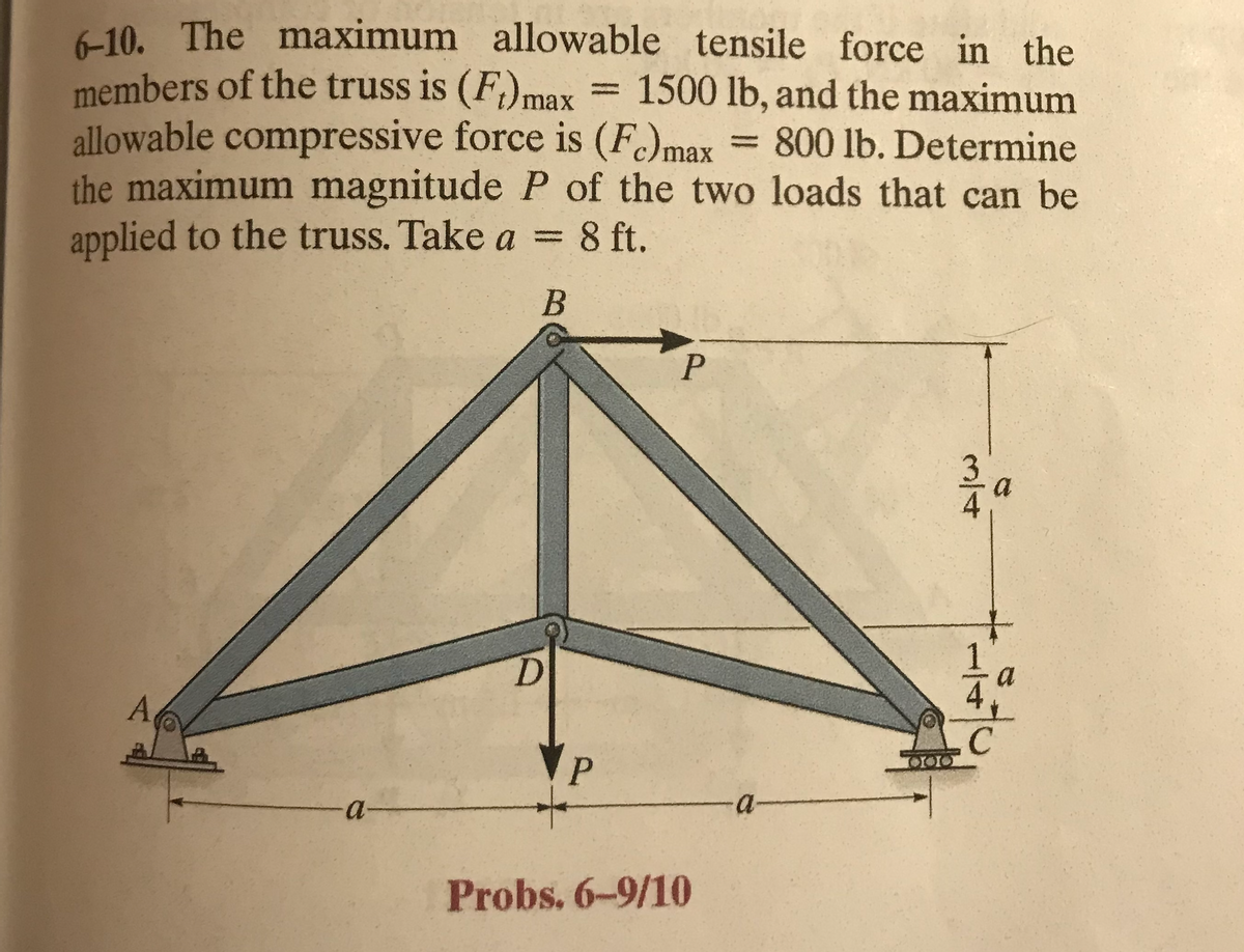 6-10. The maximum allowable tensile force in the
members of the truss is (F) max 1500 lb, and the maximum
800 lb. Determine
allowable compressive force is (Fc) max
the maximum magnitude P of the two loads that can be
applied to the truss. Take a = 8 ft.
B
A
-a-
P
P
Probs. 6-9/10
-a-
TOIOIO
a
C