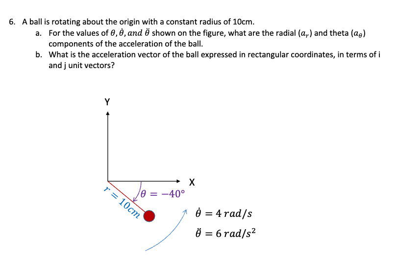 6. A ball is rotating about the origin with a constant radius of 10cm.
a.
For the values of 0, 0, and O shown on the figure, what are the radial (a,) and theta (a)
components of the acceleration of the ball.
b. What is the acceleration vector of the ball expressed in rectangular coordinates, in terms of i
and j unit vectors?
Y
r = 10cm
10 = -40°
X
0 = 4 rad/s
Ö = 6 rad/s²