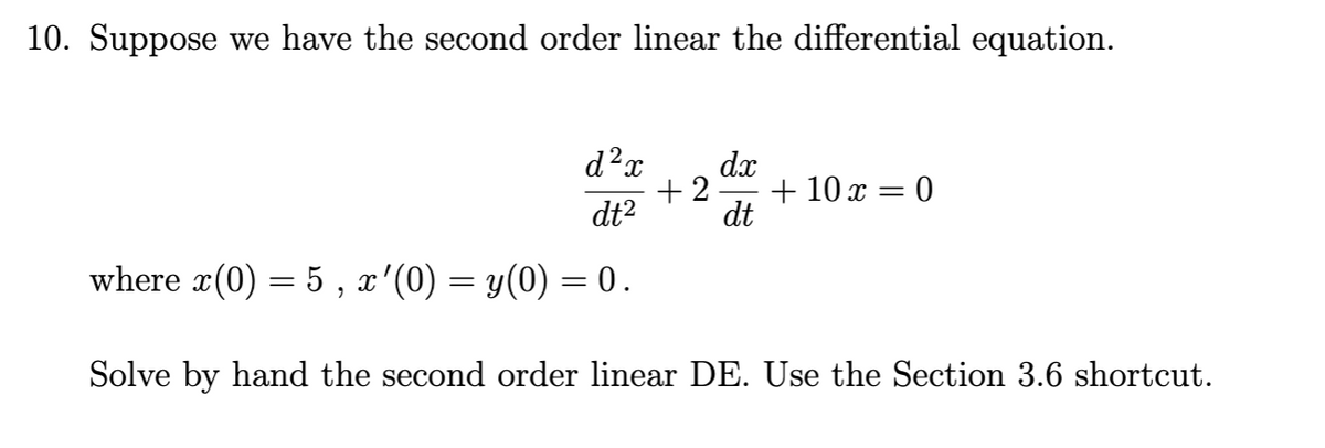 10. Suppose we have the second order linear the differential equation.
d²x dx
+2.
dt²
dt
where x(0) = 5, x'(0) = y(0) = 0.
Solve by hand the second order linear DE. Use the Section 3.6 shortcut.
+ 10 x = 0