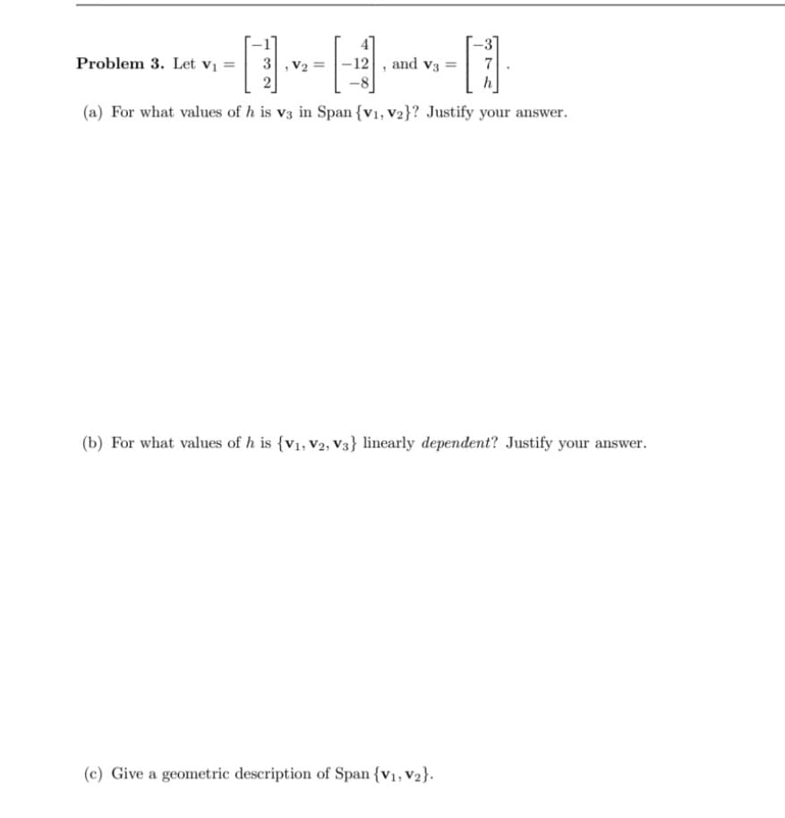 Problem 3. Let V₁ =
D
(a) For what values of h is v3 in Span {V1, V2}? Justify your answer.
3, V₂= -12 and V3
H
7
(b) For what values of h is {V1, V2, V3} linearly dependent? Justify your answer.
(c) Give a geometric description of Span {V₁, V₂}.