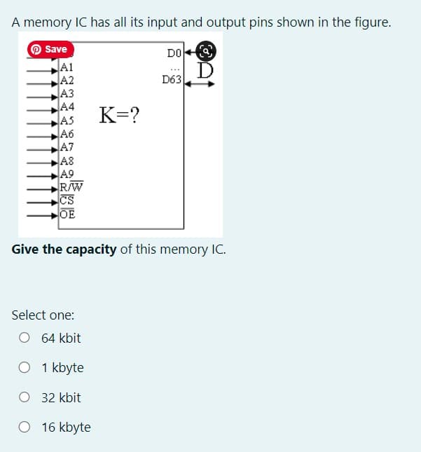 A memory IC has all its input and output pins shown in the figure.
Save
A1
A2
A3
A4
A5
A6
A7
A8
A9
R/W
CS
OE
Select one:
O 64 kbit
Give the capacity of this memory IC.
O 1 kbyte
O 32 kbit
K=?
O 16 kbyte
DO
D63