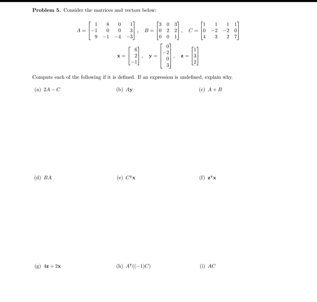 Problem 5. Consider the matrices and vectors below:
(d) BA
A =
(g) 4z + 2x
1
-1
9
8 0
0
0
3
-1
-4 -3
X=
"
B =
(e) CTX
-2
-0--0
y =
3
[3 0 3
[1 1 1 1
0 22 C=0 -2 -2 0
00 1
3 27
4
Compute each of the following if it is defined. If an expression is undefined, explain why.
(a) 2A - C
(b) Ay
(c) A + B
"
(h) A¹ ((-1)C)
Z= 3
(f) zTx
(i) AC