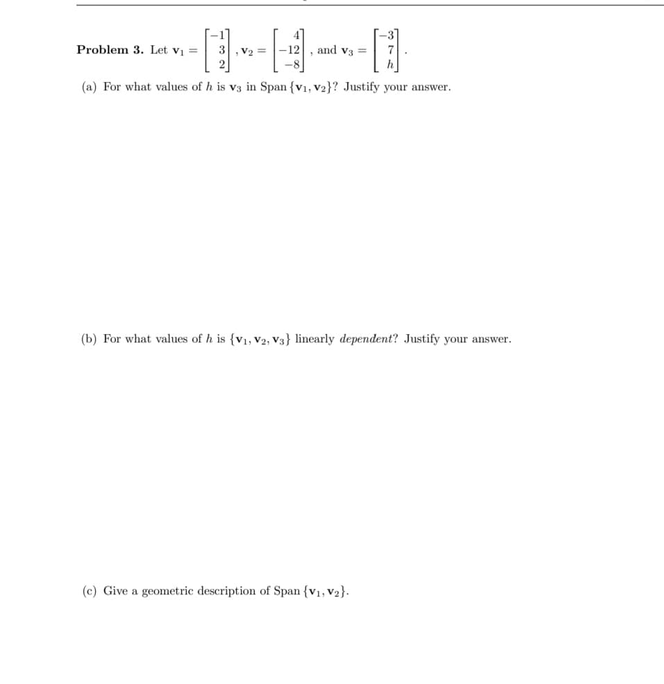 Problem 3. Let v₁ = 3, V₂ =
-12
-8
(a) For what values of h is v3 in Span {V1, V2}? Justify your answer.
and V3 =
376
(c) Give a geometric description of Span {V₁, V₂}.
.
(b) For what values of h is {V₁, V2, V3} linearly dependent? Justify your answer.