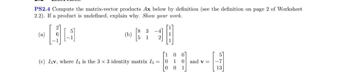 PS2.4 Compute the matrix-vector products Ax below by definition (see the definition on page 2 of Worksheet
2.2). If a product is undefined, explain why. Show your work.
HA
(a)
8 3
(b) [$
5 1
0 0
0 and v=
(c) I3v, where I3 is the 3 x 3 identity matrix I3 = 0 1
001
-7
13