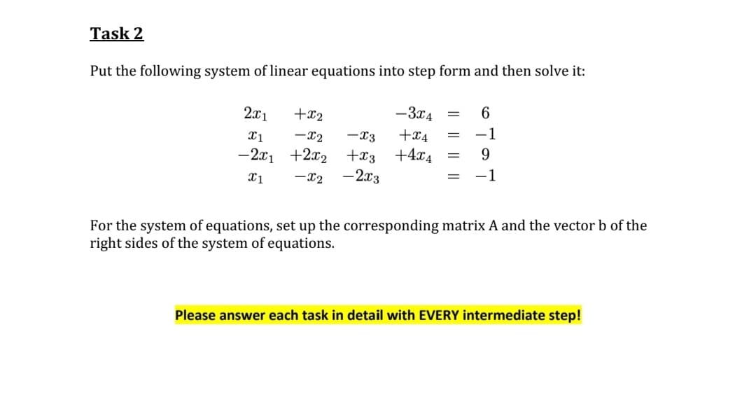 Task 2
Put the following system of linear equations into step form and then solve it:
2x1
+x2
x1
-X2
-2x₁ +2x₂
x1 -X2
-X3
+x3
-2x3
-3x4
+x4
+4x4
=
6
-1
9
-1
For the system of equations, set up the corresponding matrix A and the vector b of the
right sides of the system of equations.
Please answer each task in detail with EVERY intermediate step!