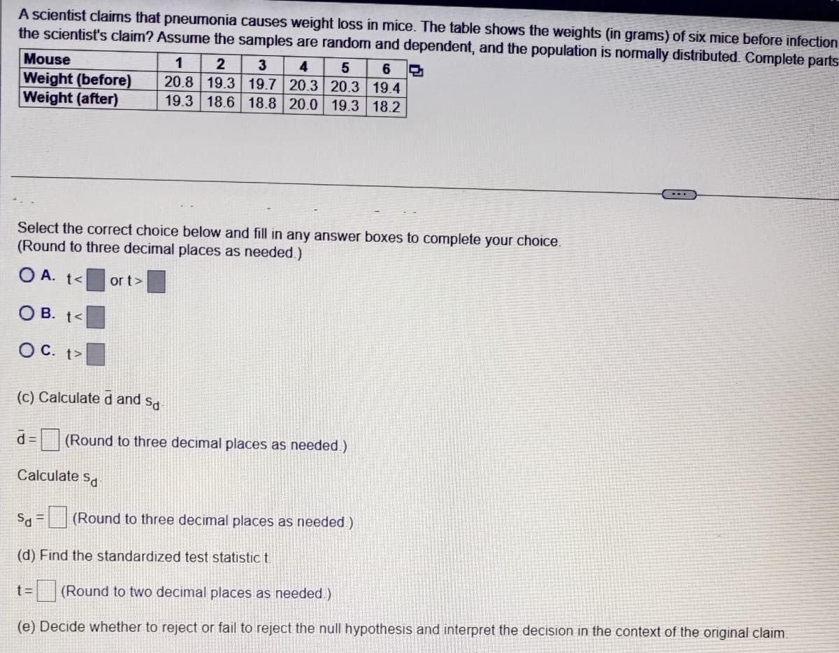 A scientist claims that pneumonia causes weight loss in mice. The table shows the weights (in grams) of six mice before infection
the scientist's claim? Assume the samples are random and dependent, and the population is normally distributed. Complete parts
Mouse
Weight (before)
Weight (after)
1
2
3
4
5
6
20.8 19.3 19.7 20.3 20.3 19.4
19.3 18.6 18.8 20.0 19.3 18.2
Select the correct choice below and fill in any answer boxes to complete your choice.
(Round to three decimal places as needed.)
OA. t<
OB. t<
OC. t>
or t>
(c) Calculated and sa
d= (Round to three decimal places as needed.)
Calculate Sa
S = (Round to three decimal places as needed.)
(d) Find the standardized test statistic t
t= (Round to two decimal places as needed.)
(e) Decide whether to reject or fail to reject the null hypothesis and interpret the decision in the context of the original claim.