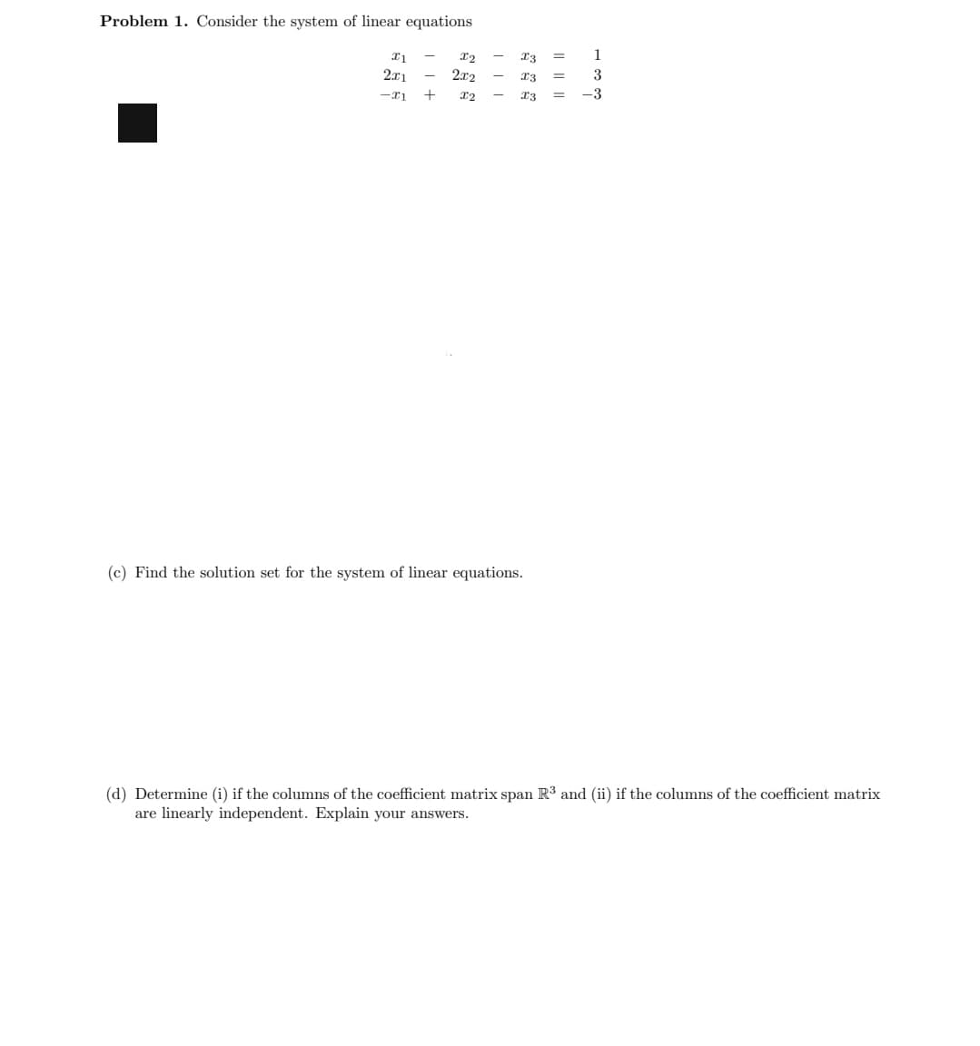 Problem 1. Consider the system of linear equations
x1
2x1
-21
+11
X2
2x2
X2
III
X3
=
x3 =
X3
=
(c) Find the solution set for the system of linear equations.
1
3
-3
(d) Determine (i) if the columns of the coefficient matrix span R³ and (ii) if the columns of the coefficient matrix
are linearly independent. Explain your answers.