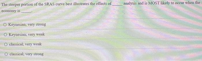 The steeper portion of the SRAS curve best illustrates the effects of
economy is
O Keynesian: very strong
O Keynesian; very weak
O classical; very weak
O classical; very strong
analysis and is MOST likely to occur when the