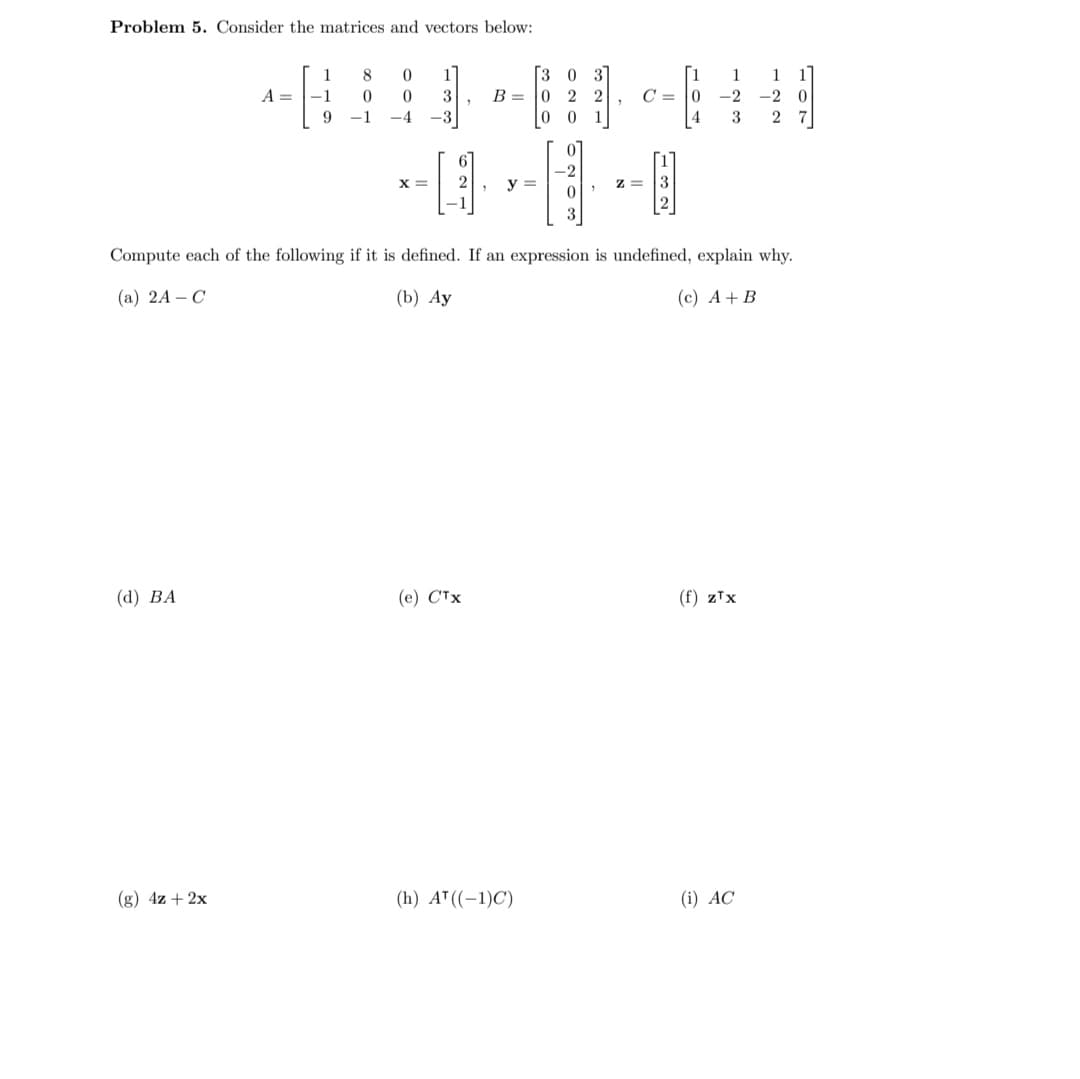 Problem 5. Consider the matrices and vectors below:
(d) BA
A =
(g) 4z + 2x
1
-1
9
8
0
-1
0 1]
0
3
-4 -3
X =
B =
(e) CTX
y=
3
03
0 22
00 1
(h) A¹ ((-1)C)
0
-2
0
3
"
"
Z=
Compute each of the following if it is defined. If an expression is undefined, explain why.
(a) 2A - C
(b) Ay
(c) A + B
C=10
4
H
1
1
-20
-2
3 27
(f) zTx
(i) AC