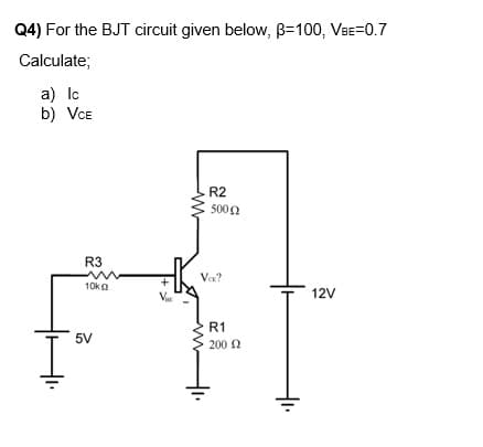 Q4) For the BJT circuit given below, B=100, VBE=0.7
Calculate;
a) Ic
b) VCE
R3
10kg
5V
V
R2
500 Ω
VER?
R1
200 £2
12V