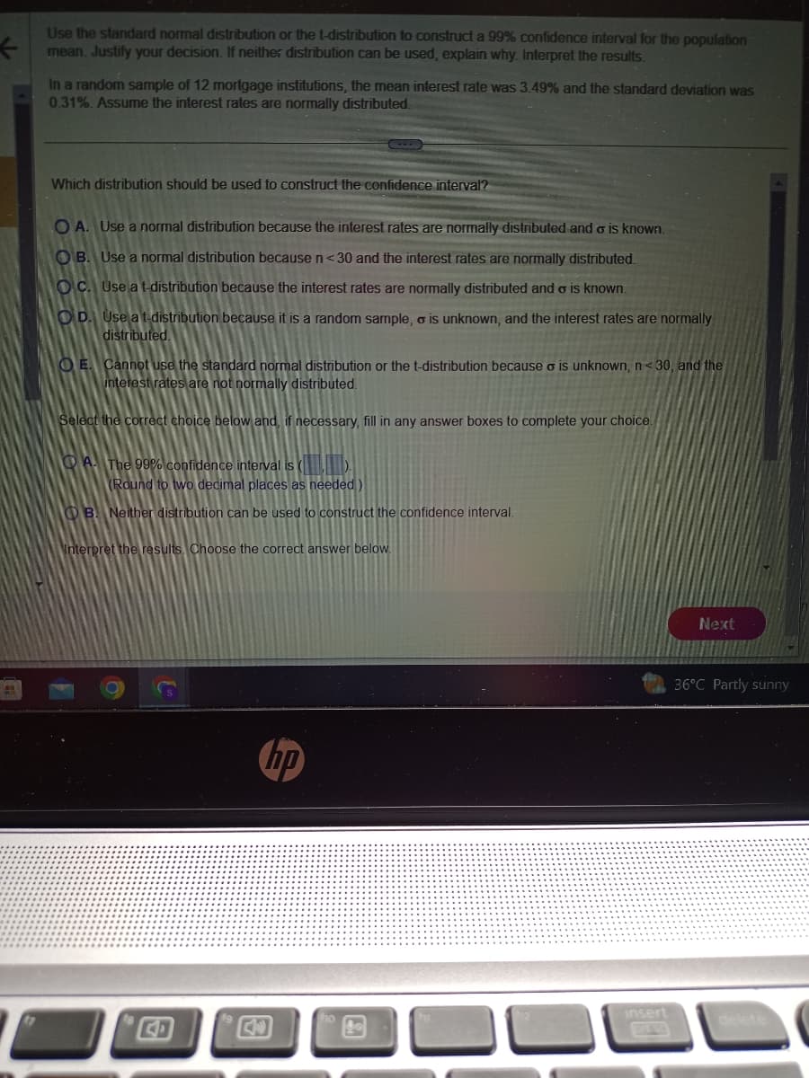 ←
Use the standard normal distribution or the t-distribution to construct a 99% confidence interval for the population
mean. Justify your decision. If neither distribution can be used, explain why. Interpret the results.
In a random sample of 12 mortgage institutions, the mean interest rate was 3.49% and the standard deviation was
0.31%. Assume the interest rates are normally distributed.
Which distribution should be used to construct the confidence interval?
OA. Use a normal distribution because the interest rates are normally distributed and o is known.
OB. Use a normal distribution because n < 30 and the interest rates are normally distributed.
OC. Use a t-distribution because the interest rates are normally distributed and σ is known.
OD. Use a t-distribution because it is a random sample, o is unknown, and the interest rates are normally
distributed.
OE. Cannot use the standard normal distribution or the t-distribution because o is unknown, n<30, and the
interest rates are not normally distributed.
Select the correct choice below and, if necessary, fill in any answer boxes to complete your choice.
A. The 99% confidence interval is (
(Round to two decimal places as needed)
OB. Neither distribution can be used to construct the confidence interval.
Interpret the results. Choose the correct answer below.
hp
insert
Next
36°C Partly sunny
delete