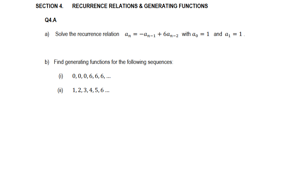 SECTION 4. RECURRENCE RELATIONS & GENERATING FUNCTIONS
Q4.A
a) Solve the recurrence relation an = -an-1 +6an-2 with ao = 1 and a₁ = 1.
b) Find generating functions for the following sequences:
(1)
(ii)
0, 0, 0, 6, 6, 6, ...
1, 2, 3, 4, 5, 6 ...