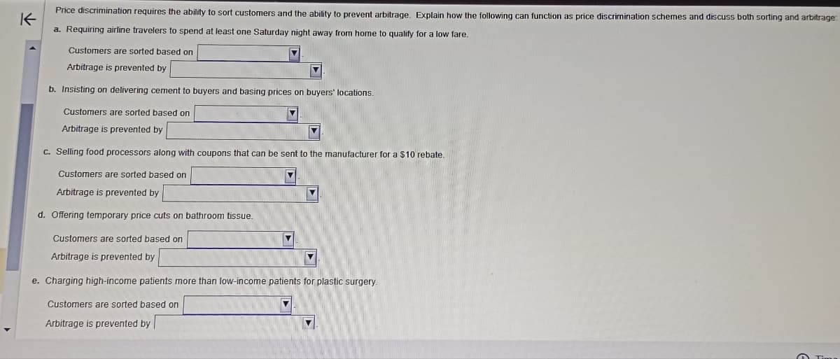 K
Price discrimination requires the ability to sort customers and the ability to prevent arbitrage. Explain how the following can function as price discrimination schemes and discuss both sorting and arbitrage:
a. Requiring airline travelers to spend at least one Saturday night away from home to qualify for a low fare.
Customers are sorted based on
Arbitrage is prevented by
b. Insisting on delivering cement to buyers and basing prices on buyers' locations.
Customers are sorted based on
Arbitrage is prevented by
c. Selling food processors along with coupons that can be sent to the manufacturer for a $10 rebate.
Customers are sorted based on
Arbitrage is prevented by
d. Offering temporary price cuts on bathroom tissue.
Customers are sorted based on
Arbitrage is prevented by
e. Charging high-income patients more than low-income patients for plastic surgery.
Customers are sorted based on
Arbitrage is prevented by
Y