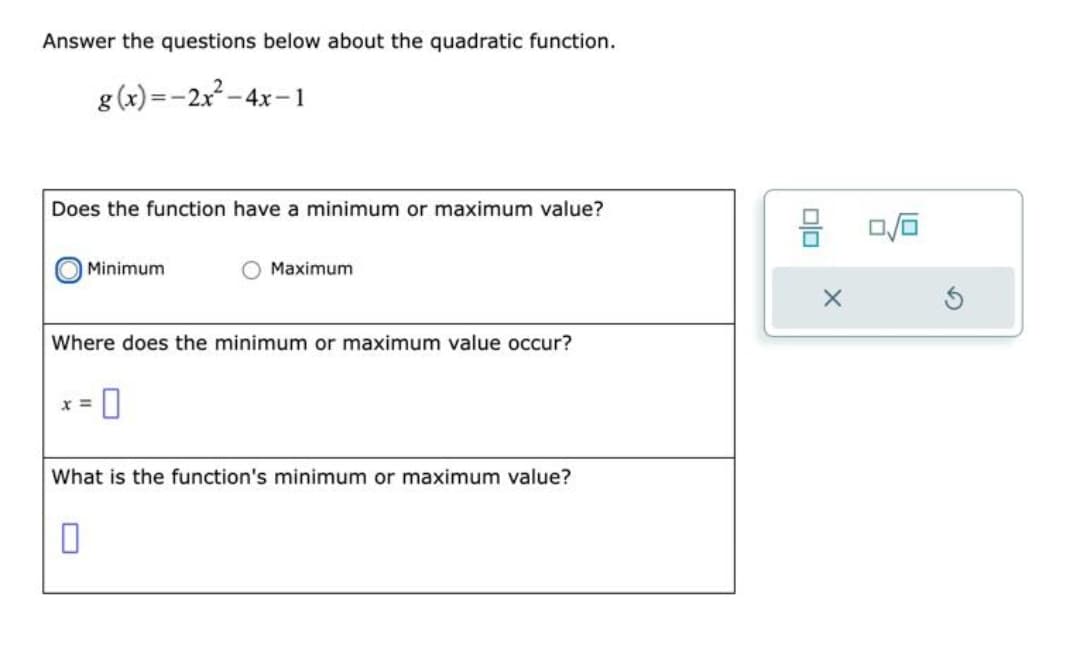 Answer the questions below about the quadratic function.
g(x)=-2x² - 4x-1
Does the function have a minimum or maximum value?
Minimum
Where does the minimum or maximum value occur?
x =
Maximum
0
What is the function's minimum or maximum value?
DO
X