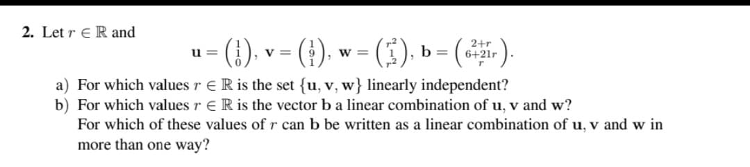 2. Let r ER and
(1),
a) For which values r
R is the set {u, v, w} linearly independent?
b) For which values r
R is the vector b a linear combination of u, v and w?
For which of these values of r can b be written as a linear combination of u, v and w in
more than one way?
u=
= (¦†),
V =
- (3).
W =
b
(6²
-).
2+r
6+21r