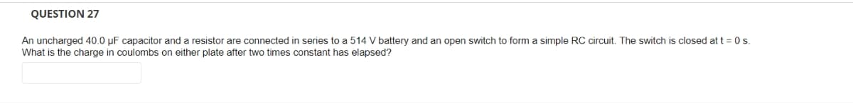 QUESTION 27
An uncharged 40.0 μF capacitor and a resistor are connected in series to a 514 V battery and an open switch to form a simple RC circuit. The switch is closed at t = 0 s.
What is the charge in coulombs on either plate after two times constant has elapsed?