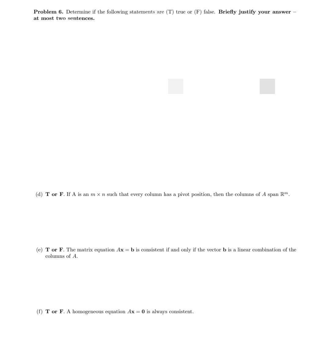 Problem 6. Determine if the following statements are (T) true or (F) false. Briefly justify your answer -
at most two sentences.
(d) T or F. If A is an m x n such that every column has a pivot position, then the columns of A span Rm.
(e) T or F. The matrix equation Ax = b is consistent if and only if the vector b is a linear combination of the
columns of A.
(f) T or F. A homogeneous equation Ax = 0 is always consistent.