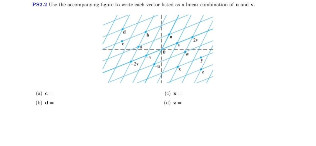 PS2.2 Use the accompanying figure to write each vector listed as a linear combination of u and v.
H
d
c
(a) c =
(b) d=
--
-2v
b
V
-u
T
T
10
11
V
(c) x =
(d) z =
w
2v
y
Z