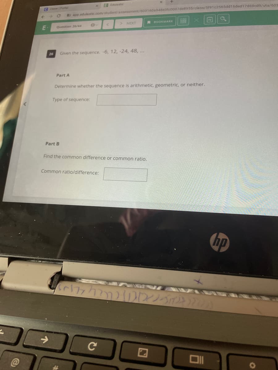 E Edutastic
C CleverPortal
a app.edulastic.com/student/assessment/603160a948e3fc0007de8955/class/5191c2565dd16ded17d69cd9/uta/603
NEXT
A BOOKMARK
Question 26/44
26
Given the sequence. -6, 12, -24, 48, ...
Part A
Determine whether the sequence is arithmetic, geometric, or neither.
Type of sequence:
Part B
Find the common difference or common ratio.
Common ratio/difference:
hp
