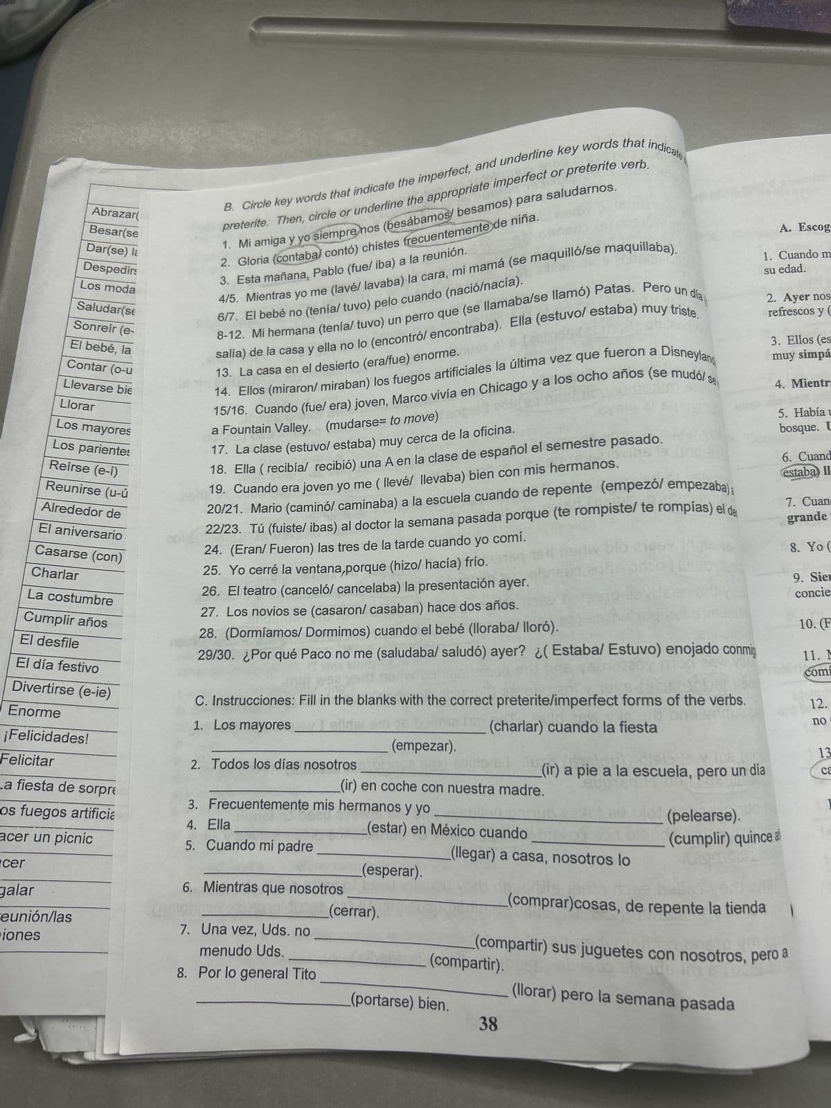 Abrazar(
Besar(se
Dar(se) la
Despedirs
Los moda
Saludar(se
Sonreír (e-
El bebé, la
Contar (o-u
Llevarse bie
Llorar
Los mayores
Los parientes
Reírse (e-í)
Reunirse (u-ú
Alrededor de
El aniversario
Casarse (con)
Charlar
La costumbre
Cumplir años
El desfile
El día festivo
Divertirse (e-ie)
Enorme
¡Felicidades!
Felicitar
B. Circle key words that indicate the imperfect, and underline key words that indicate
preterite. Then, circle or underline the appropriate imperfect or preterite verb.
1. Mi amiga y yo siempre nos (besábamos besamos) para saludarnos.
2. Gloria (contaba contó) chistes frecuentemente de niña.
4/5. Mientras yo me (lavé/ lavaba) la cara, mi mamá (se maquilló/se maquillaba).
6/7. El bebé no (tenía/ tuvo) pelo cuando (nació/nacía).
3. Esta mañana, Pablo (fue/ iba) a la reunión.
8-12. Mi hermana (tenía/ tuvo) un perro que (se llamaba/se llamó) Patas. Pero un día
salía) de la casa y ella no lo (encontró/ encontraba). Ella (estuvo/ estaba) muy triste.
13. La casa en el desierto (era/fue) enorme.se!
se
14. Ellos (miraron/ miraban) los fuegos artificiales la última vez que fueron a Disneyland
15/16. Cuando (fue/ era) joven, Marco vivía en Chicago y a los ocho años (se mudó/s
a Fountain Valley. (mudarse to move) open zo
17. La clase (estuvo/ estaba) muy cerca de la oficina.
18. Ella (recibía/ recibió) una A en la clase de español el semestre pasado.
19. Cuando era joven yo me (llevél llevaba) bien con mis hermanos.
20/21. Mario (caminó/ caminaba) a la escuela cuando de repente (empezó/ empezaba):
22/23. Tú (fuiste/ ibas) al doctor la semana pasada porque (te rompiste/ te rompías) el de
24. (Eran/ Fueron) las tres de la tarde cuando yo comí.
25. Yo cerré la ventana,porque (hizo/ hacía) frío.
26. El teatro (canceló/ cancelaba) la presentación ayer.
27. Los novios se (casaron/ casaban) hace dos años.
20
28. (Dormíamos/ Dormimos) cuando el bebé (lloraba/ lloró).
blo
29/30. ¿Por qué Paco no me (saludaba/ saludó) ayer? ¿(Estaba/ Estuvo) enojado conmig
A. Escog
1. Cuando m
su edad.
2. Ayer nos
refrescos y (
3. Ellos (es
muy simpá
4. Mientr:
5. Había u
bosque. U
6. Cuand
estaba) II
7. Cuan
grande
8. Yo (
9. Siem
concie
10. (F
11. M
comi
C. Instrucciones: Fill in the blanks with the correct preterite/imperfect forms of the verbs.
1. Los mayores __
12.
no
(charlar) cuando la fiesta
(empezar).
13
2. Todos los días nosotros
(ir) a pie a la escuela, pero un día
ca
(ir) en coche con nuestra madre.
3. Frecuentemente mis hermanos y yo
4. Ella
(estar) en México cuando
(pelearse).
(cumplir) quince al
(llegar) a casa, nosotros lo
(esperar).
reunión/las
iones
(cerrar).
7. Una vez, Uds. no
menudo Uds.
(compartir).
8. Por lo general Tito
(portarse) bien.
aleude im 6 0
(llorar) pero la semana pasada
(comprar)cosas, de repente la tienda
(compartir) sus juguetes con nosotros, pero a
38
_a fiesta de sorpre
os fuegos artificia
acer un picnic
cer
galar
5. Cuando mi padre
6. Mientras que nosotros