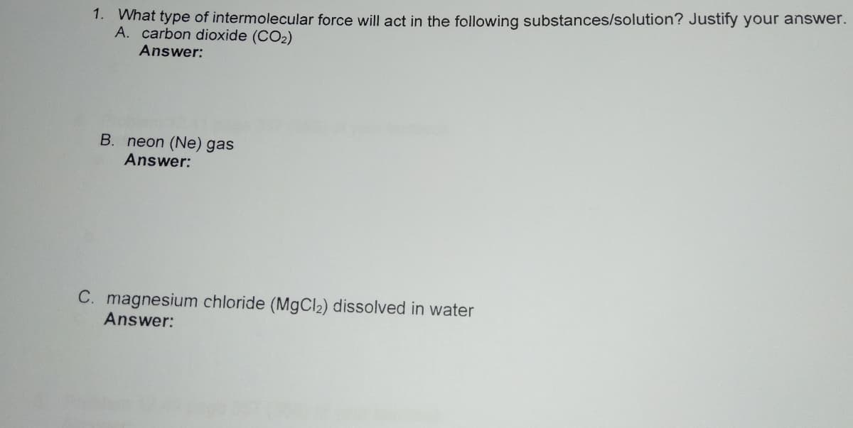 1. What type of intermolecular force will act in the following substances/solution? Justify your answer.
A. carbon dioxide (CO2)
Answer:
B. neon (Ne) gas
Answer:
C. magnesium chloride (MgCl2) dissolved in water
Answer:
