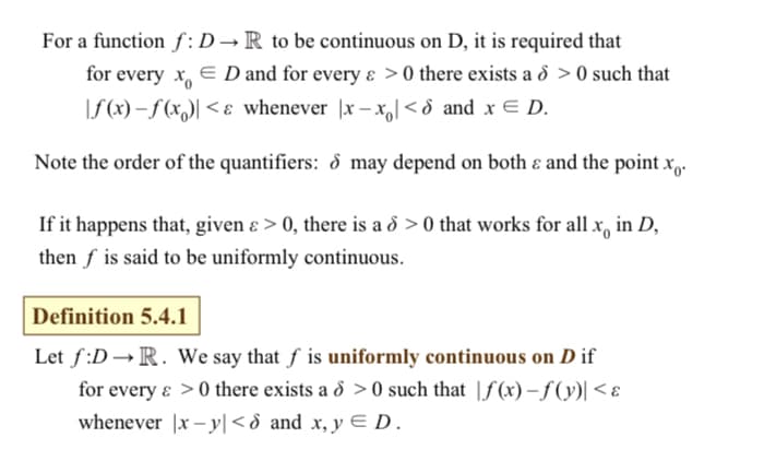 For a function f:D→ R to be continuous on D, it is required that
for every x,
E D and for every ɛ >0 there exists a d > 0 such that
\f(x) – ƒ (x,)| < ɛ whenever |x – x,[ < d and x E D.
Note the order of the quantifiers: d may depend on both ɛ and the point x,.
If it happens that, given ɛ > 0, there is a 8 > 0 that works for all x, in D,
then f is said to be uniformly continuous.
Definition 5.4.1
Let f:D →R. We say that f is uniformly continuous on D if
for every ɛ >0 there exists a d > 0 such that |f(x) – f (y)| < ɛ
whenever |x – y| <d and x, y E D.
