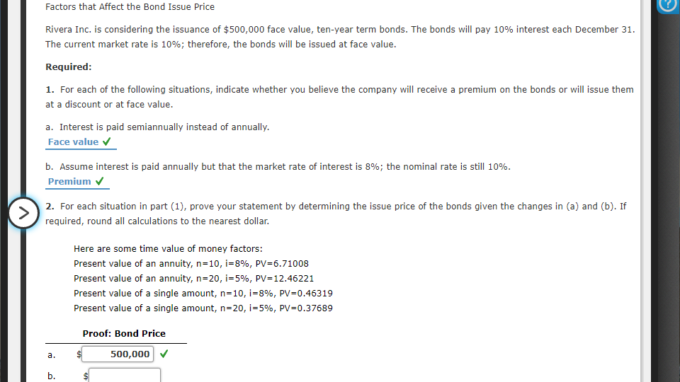 Factors that Affect the Bond Issue Price
Rivera Inc. is considering the issuance of $500,000 face value, ten-year term bonds. The bonds will pay 10% interest each December 31.
The current market rate is 10%; therefore, the bonds will be issued at face value.
Required:
1. For each of the following situations, indicate whether you believe the company will receive a premium on the bonds or will issue them
at a discount or at face value.
a. Interest is paid semiannually instead of annually.
Face value v
b. Assume interest is paid annually but that the market rate of interest is 8%; the nominal rate is still 10%.
Premium
2. For each situation in part (1), prove your statement by determining the issue price of the bonds given the changes in (a) and (b). If
>
required, round all calculations to the nearest dollar.
Here are some time value of money factors:
Present value of an annuity, n=10, i=8%, PV=6.71008
Present value of an annuity, n=20, i=5%, PV=12.46221
Present value of a single amount, n=10, i=8%, PV=0.46319
Present value of a single amount, n=20, i=5%, PV=0.37689
Proof: Bond Price
а.
500,000
b.
