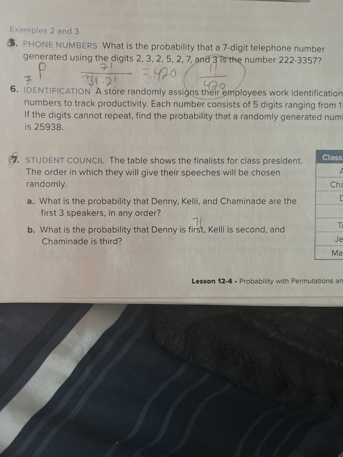 Examples 2 and 3
5. PHONE NUMBERS What is the probability that a 7-digit telephone number
generated using the digits 2, 3, 2, 5, 2, 7, and 3 is the number 222-3357?
71
= 420 (+420
31.21
6. IDENTIFICATION A store randomly assigns their employees work identification
numbers to track productivity. Each number consists of 5 digits ranging from 1-
If the digits cannot repeat, find the probability that a randomly generated numl
is 25938.
F
STUDENT COUNCIL The table shows the finalists for class president.
The order in which they will give their speeches will be chosen
randomly.
a. What is the probability that Denny, Kelli, and Chaminade are the
first 3 speakers, in any order?
7!
b. What is the probability that Denny is first, Kelli is second, and
Chaminade is third?
Class
A
Cha
C
Ta
Je
Ma
Lesson 12-4. Probability with Permutations an