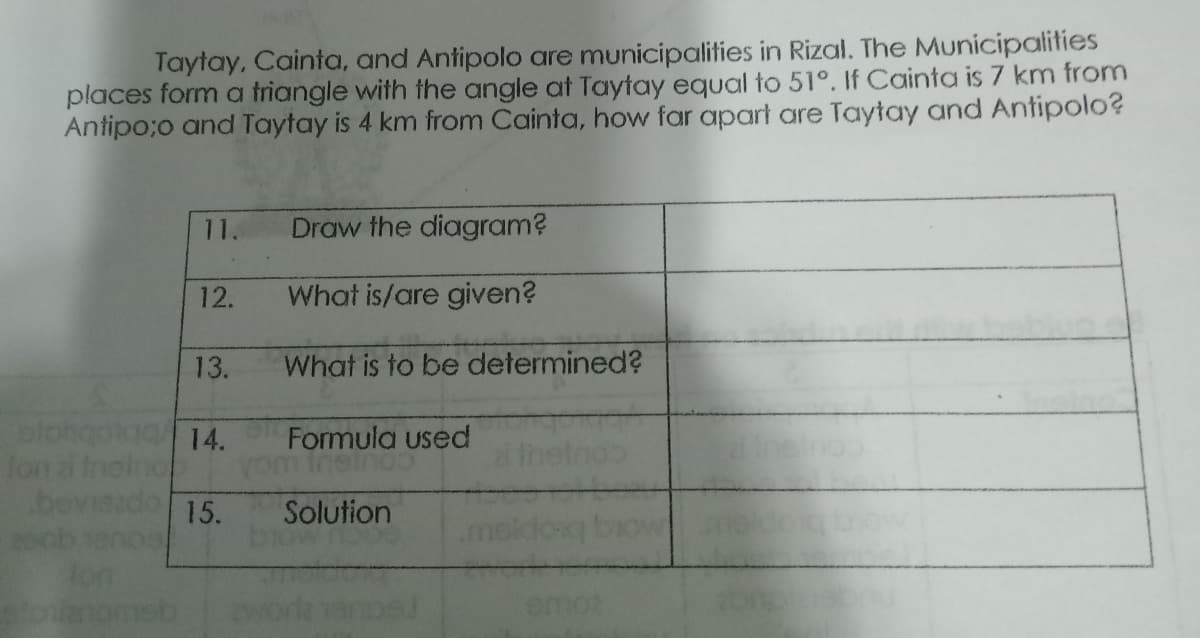 Taytay, Cainta, and Antipolo are municipalities in Rizal. The Municipalities
places form a triangle with the angle at Taytay equal to 51°. If Cainta is 7 km from
Antipo;o and Taytay is 4 km from Cainta, how far apart are Taytay and Antipolo?
11.
Draw the diagram?
12.
What is/are given?
13.
What is to be determined?
plohgoiaa 14.
lon a 1
bev
Formula used
15.
Solution
emor
