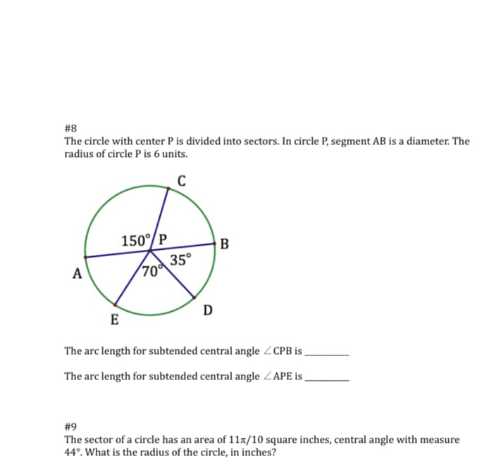 #8
The circle with center P is divided into sectors. In circle P, segment AB is a diameter. The
radius of circle P is 6 units.
150°/P
B
35°
(70
D
E
The arc length for subtended central angle ZCPB i ,
The arc length for subtended central angle ZAPE is
#9
The sector of a circle has an area of 11x/10 square inches, central angle with measure
44°. What is the radius of the circle, in inches?
A
