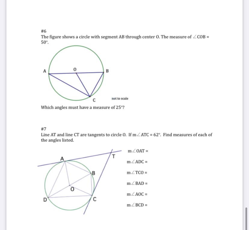 #6
The figure shows a circle with segment AB through center 0. The measure of ZCOB =
50°.
A
B
not to scale
Which angles must have a measure of 25°?
#7
Line AT and line CT are tangents to circle 0. If mZATC = 62°. Find measures of each of
the angles listed.
mZOAT =
mZADC =
B
mZTCO =
mZBAD =
mZAOC =
mZBCD =
