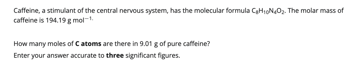 Caffeine, a stimulant of the central nervous system, has the molecular formula C8H₁0N4O2. The molar mass of
caffeine is 194.19 g mol-1.
How many moles of C atoms are there in 9.01 g of pure caffeine?
Enter your answer accurate to three significant figures.