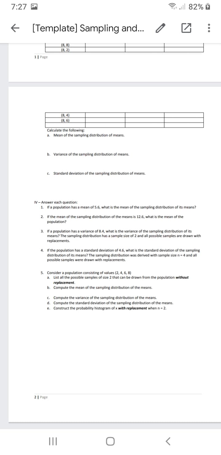 7:27 M
3 aill 82%
E [Template] Sampling and.
(8, 8)
(8, 2)
1| Page
(8, 4)
(8, 6)
Calculate the following:
a. Mean of the sampling distribution of means.
b.
Variance of the sampling distribution of means.
Standard deviation of the sampling distribution of means.
C.
IV - Answer each question:
1. If a population has a mean of 5.6, what is the mean of the sampling distribution of its means?
2. If the mean of the sampling distribution of the means is 12.6, what is the mean of the
population?
3. If a population has a variance of 8.4, what is the variance of the sampling distribution of its
means? The sampling distribution has a sample size of 2 and all posible samples are drawn with
replacements.
4. If the population has a standard deviation of 4.6, what is the standard deviation of the sampling
distribution of its means? The sampling distribution was derived with sample size n= 4 and all
possible samples were drawn with replacements.
5. Consider a population consisting of values (2, 4, 6, 8)
a.
List all the possible samples of size 2 that can be drawn from the population without
replacement.
b. Compute the mean of the sampling distribution of the means.
C.
Compute the variance of the sampling distribution of the means.
d. Compute the standard deviation of the sampling distribution of the means.
e. Construct the probability histogram of x with replacement when n = 2.
2| Page
II
