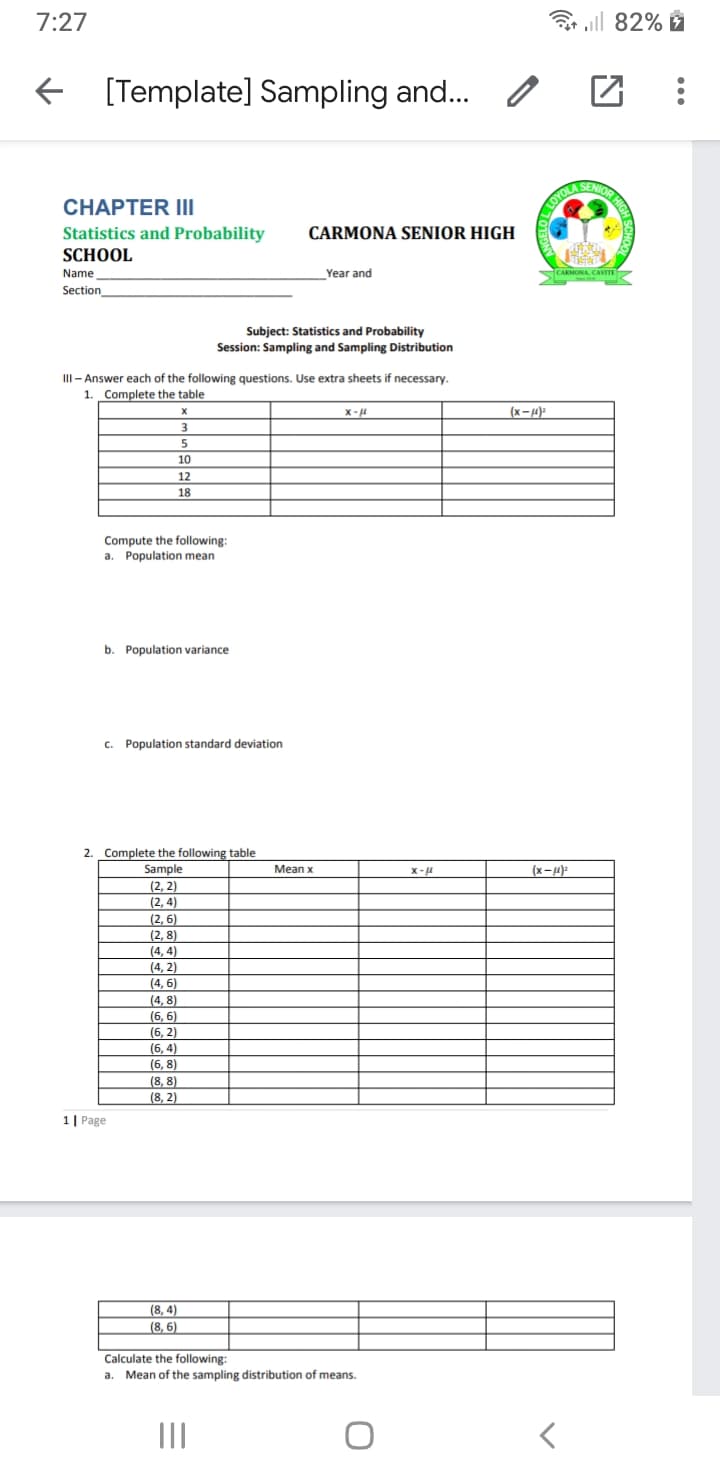 (6. 2)
7:27
3 all 82% ž
E [Template] Sampling and...
SENIOR HI
CHAPTER III
OYOLAS
Statistics and Probability
CARMONA SENIOR HIGH
SCHOOL
Name
Year and
CARMONA, CAVITE
Section
Subject: Statistics and Probability
Session: Sampling and Sampling Distribution
II- Answer each of the following questions. Use extra sheets if necessary.
1. Complete the table
X-4
(x-4):
10
12
18
Compute the following:
a. Population mean
b. Population variance
c. Population standard deviation
2. Complete the following table
Sample
Мean x
(x-4):
(2, 2)
(2, 4)
(2, 6)
(2, 8)
(4, 4)
(4. 2)
(4. 6)
(4, 8)
(6, 6)
(6, 4)
(6, 8)
(8, 8)
(8, 2)
1| Page
(8, 4)
(8, 6)
Calculate the following:
a.
Mean of the sampling distribution of means.
