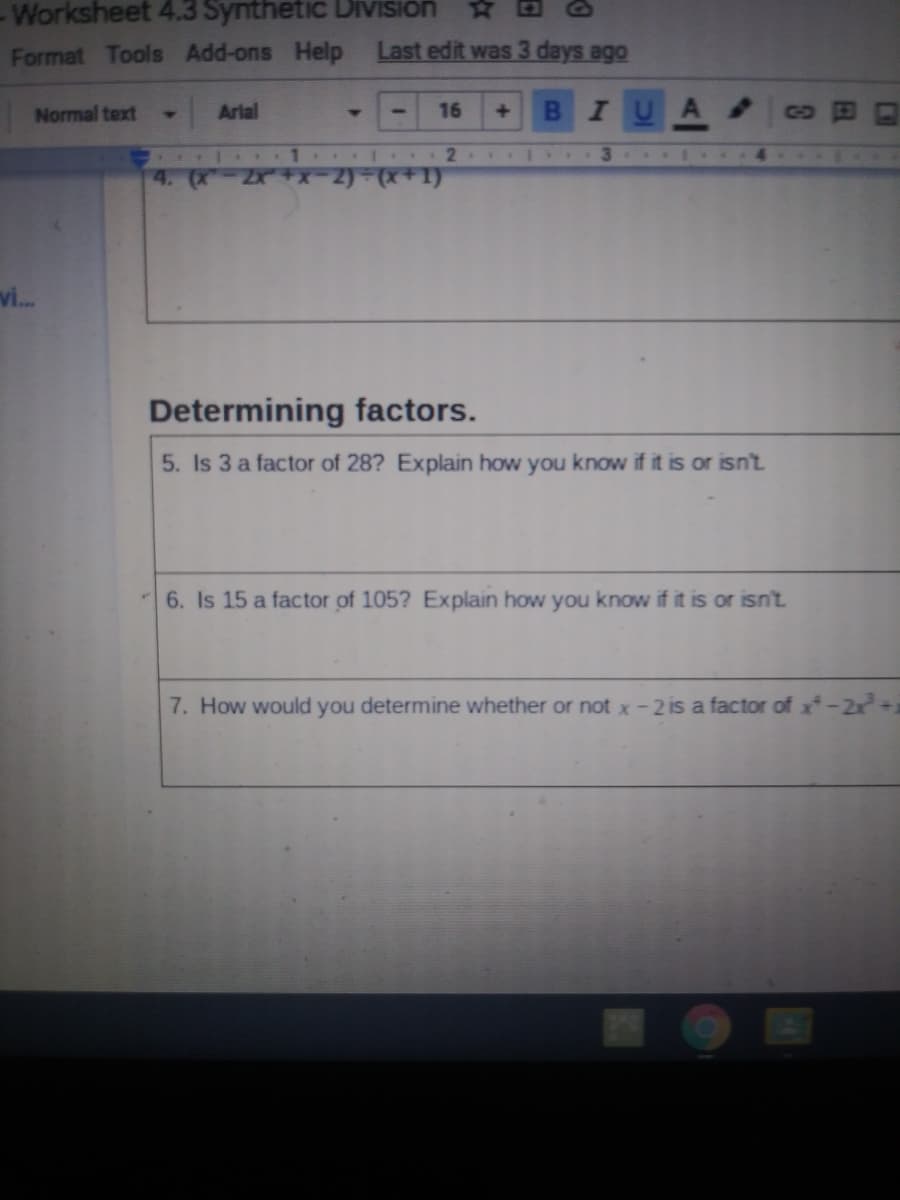 Worksheet 4.3 Synthetic Diivision
Format Tools Add-ons Help
Last edit was 3 days ago
Normal text
Arial
16
B IU
+]
GO
. 1 2
4. (X
vi.
Determining factors.
5. Is 3 a fac
of 28? Explain how you know if it is or isn't.
6. Is 15 a factor of 105? Explain how you know if it is or isn't
7. How would you determine whether or not x-2 is a factor of x-2x+1
