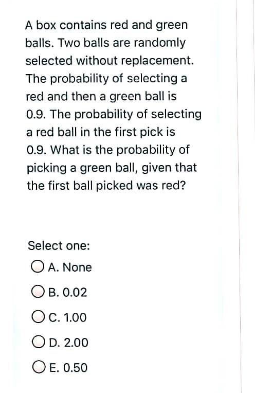 A box contains red and green
balls. Two balls are randomly
selected without replacement.
The probability of selecting a
red and then a green ball is
0.9. The probability of selecting
a red ball in the first pick is
0.9. What is the probability of
picking a green ball, given that
the first ball picked was red?
Select one:
O A. None
B. 0.02
OC. 1.00
OD. 2.00
O E. 0.50
